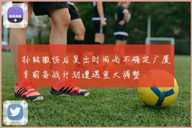 孙铭徽伤后复出时间尚不确定广厦季前备战计划遭遇重大调整