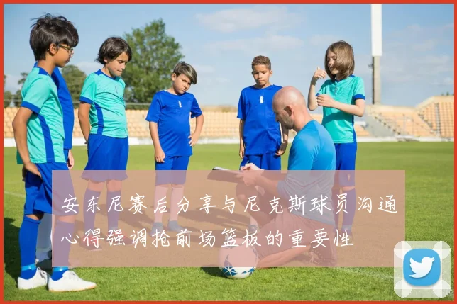 安东尼赛后分享与尼克斯球员沟通心得强调抢前场篮板的重要性