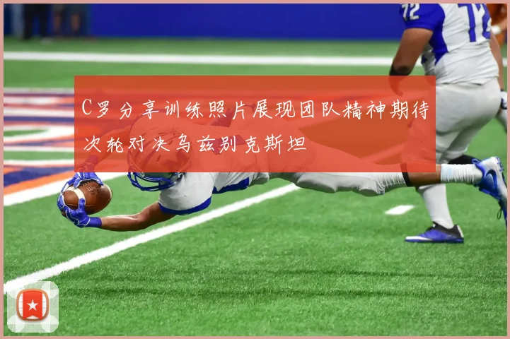 C罗分享训练照片展现团队精神期待次轮对决乌兹别克斯坦