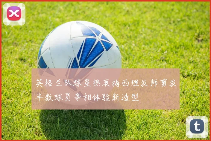 英格兰队球星热衷梅西理发师剪发半数球员争相体验新造型