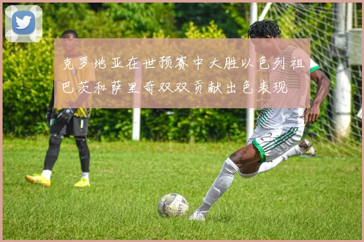 克罗地亚在世预赛中大胜以色列祖巴茨和萨里奇双双贡献出色表现