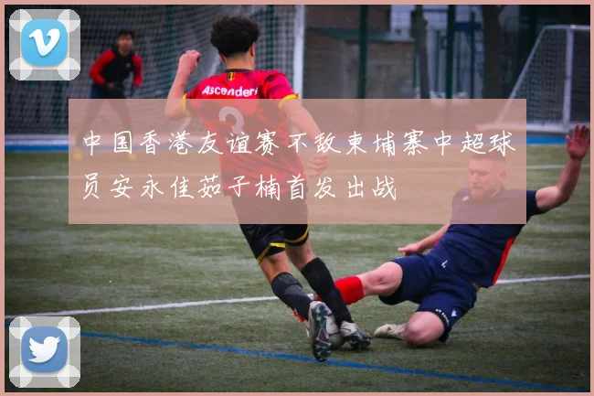 中国香港友谊赛不敌柬埔寨中超球员安永佳茹子楠首发出战