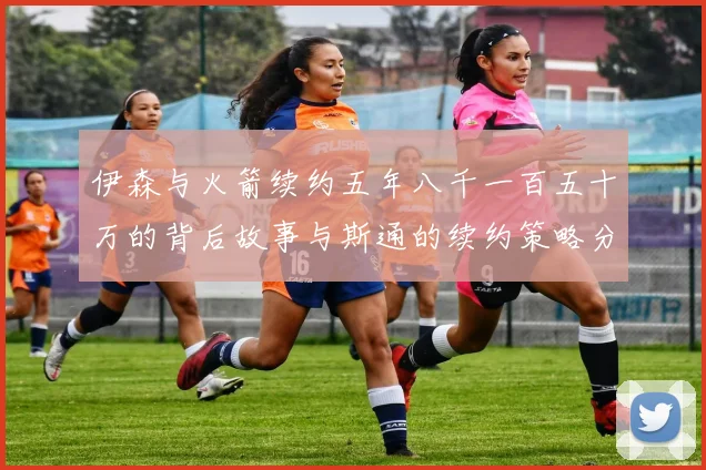伊森与火箭续约五年八千一百五十万的背后故事与斯通的续约策略分析