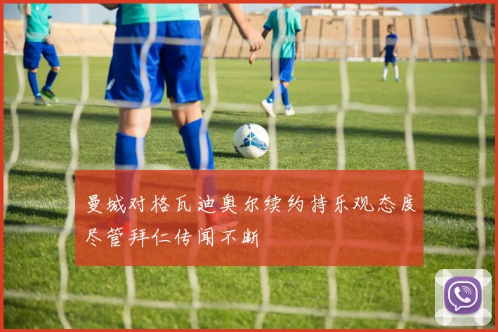 曼城对格瓦迪奥尔续约持乐观态度尽管拜仁传闻不断