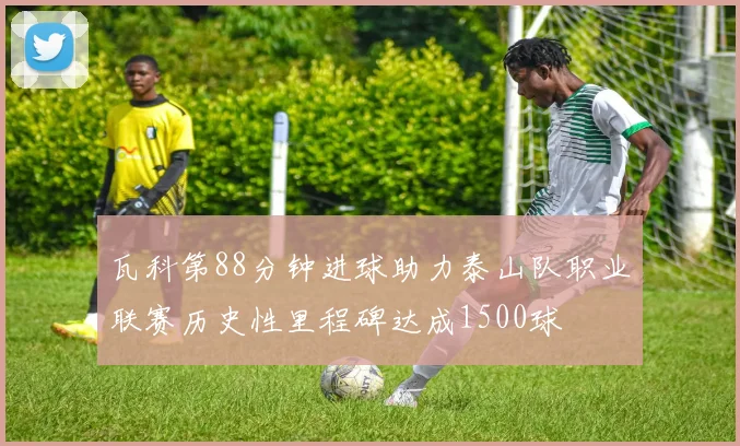 瓦科第88分钟进球助力泰山队职业联赛历史性里程碑达成1500球