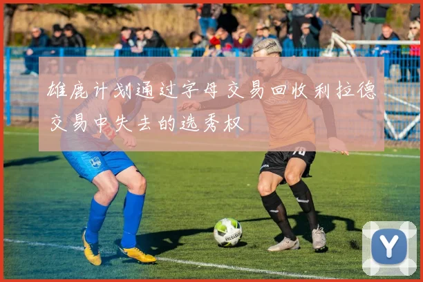 雄鹿计划通过字母交易回收利拉德交易中失去的选秀权
