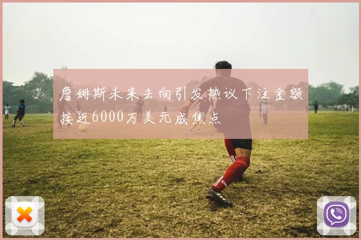 詹姆斯未来去向引发热议下注金额接近6000万美元成焦点