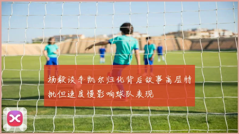 杨毅谈李凯尔归化背后故事高层特批但速度慢影响球队表现