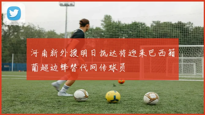 河南新外援明日抵达将迎来巴西籍葡超边锋替代网传球员