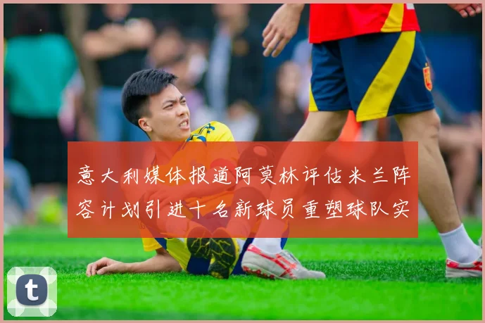 意大利媒体报道阿莫林评估米兰阵容计划引进十名新球员重塑球队实力