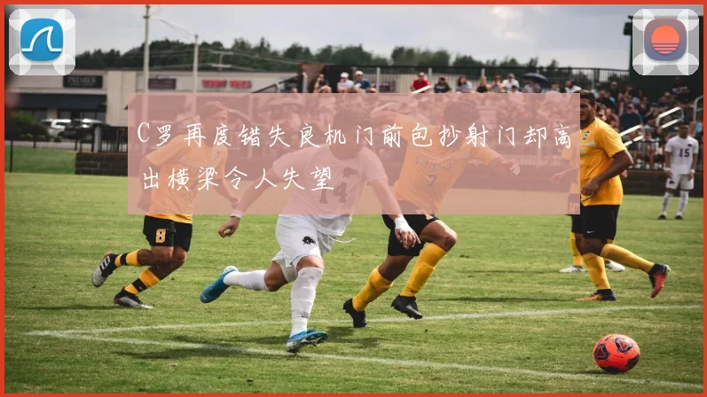 C罗再度错失良机门前包抄射门却高出横梁令人失望