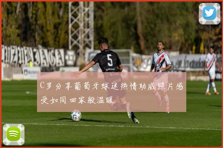 C罗分享葡萄牙球迷热情助威照片感受如同回家般温暖