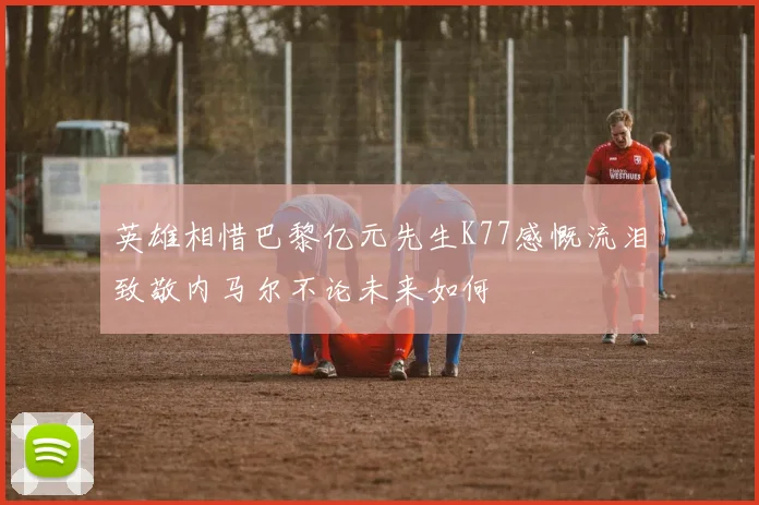 英雄相惜巴黎亿元先生K77感慨流泪致敬内马尔不论未来如何