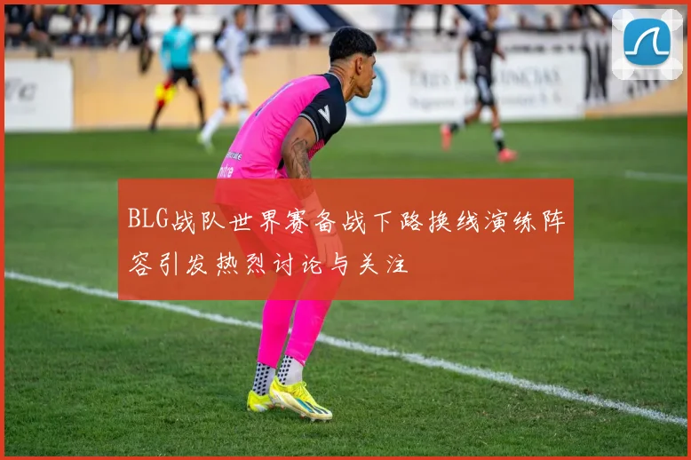 BLG战队世界赛备战下路换线演练阵容引发热烈讨论与关注